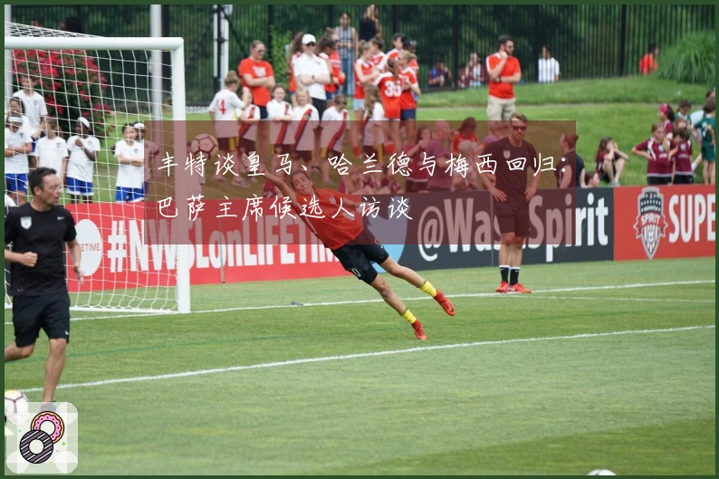 丰特谈皇马、哈兰德与梅西回归：巴萨主席候选人访谈