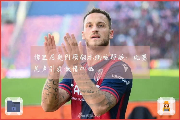 穆里尼奥因踢翻水瓶被驱逐，比赛尾声引发激情四溅