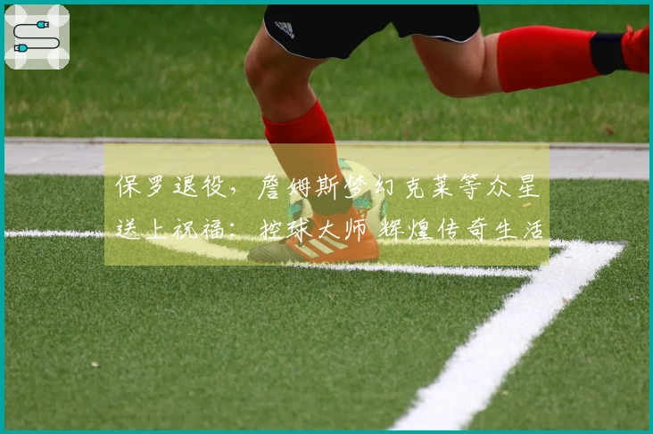 保罗退役，詹姆斯梦幻克莱等众星送上祝福：控球大师 辉煌传奇生活