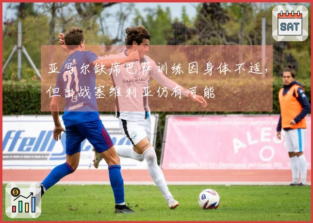 亚马尔缺席巴萨训练因身体不适，但出战塞维利亚仍有可能