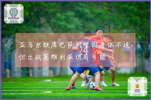 亚马尔缺席巴萨训练因身体不适，但出战塞维利亚仍有可能