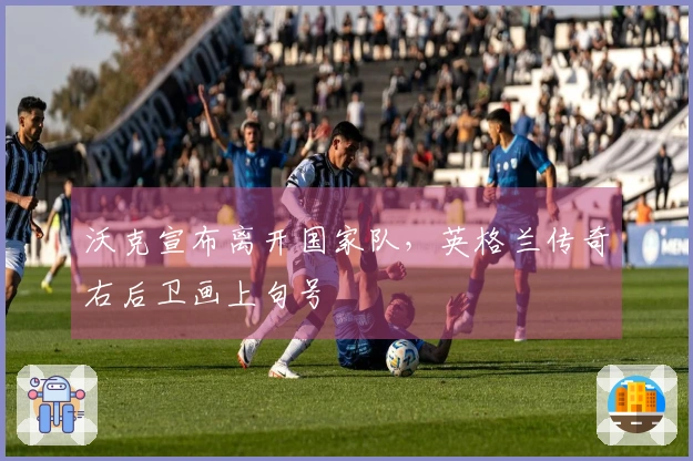 沃克宣布离开国家队，英格兰传奇右后卫画上句号