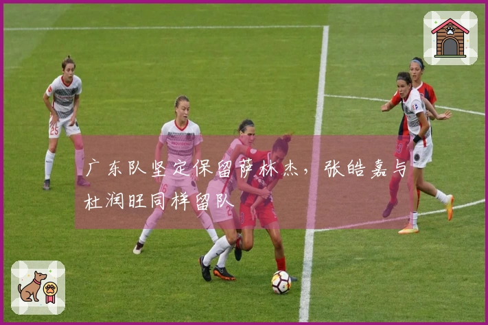 广东队坚定保留萨林杰，张皓嘉与杜润旺同样留队
