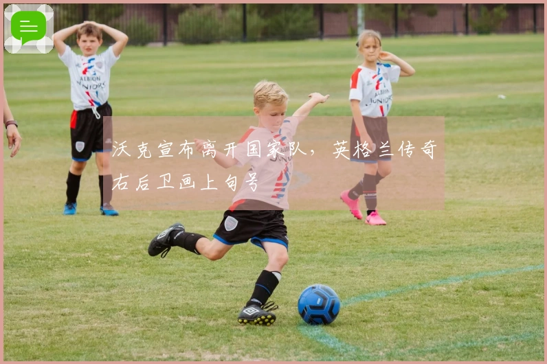 沃克宣布离开国家队，英格兰传奇右后卫画上句号