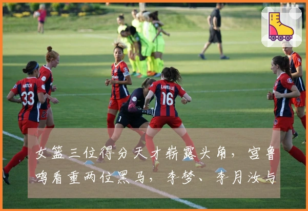 女篮三位得分天才崭露头角，宫鲁鸣看重两位黑马，李梦、李月汝与韩旭将携手并进
