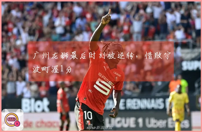 广州龙狮最后时刻被逆转，惜败宁波町渥1分