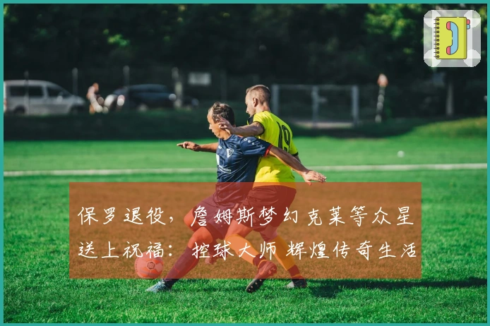 保罗退役，詹姆斯梦幻克莱等众星送上祝福：控球大师 辉煌传奇生活