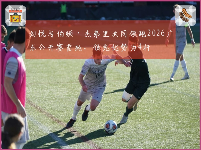 刘悦与伯顿·杰弗里共同领跑2026广东公开赛首轮，领先优势为4杆