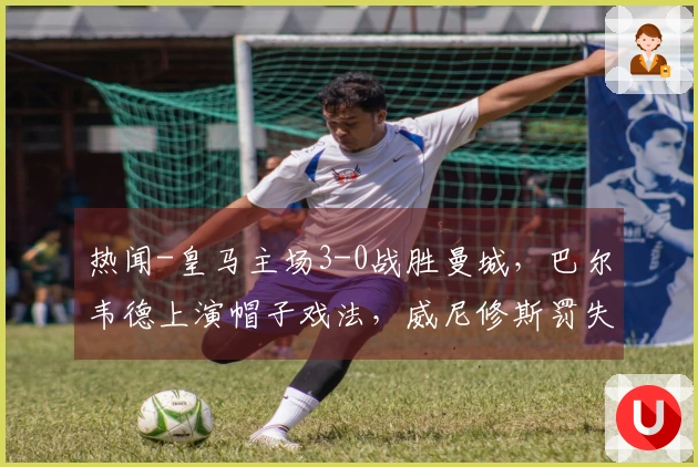 热闻-皇马主场3-0战胜曼城，巴尔韦德上演帽子戏法，威尼修斯罚失点球！