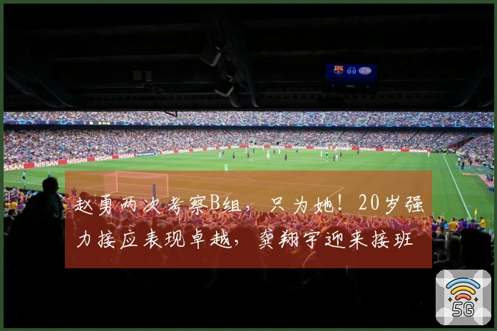 赵勇两次考察B组，只为她！20岁强力接应表现卓越，龚翔宇迎来接班人！