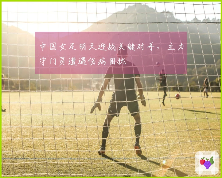 中国女足明天迎战关键对手，主力守门员遭遇伤病困扰