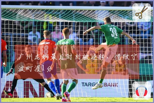 广州龙狮最后时刻被逆转，惜败宁波町渥1分