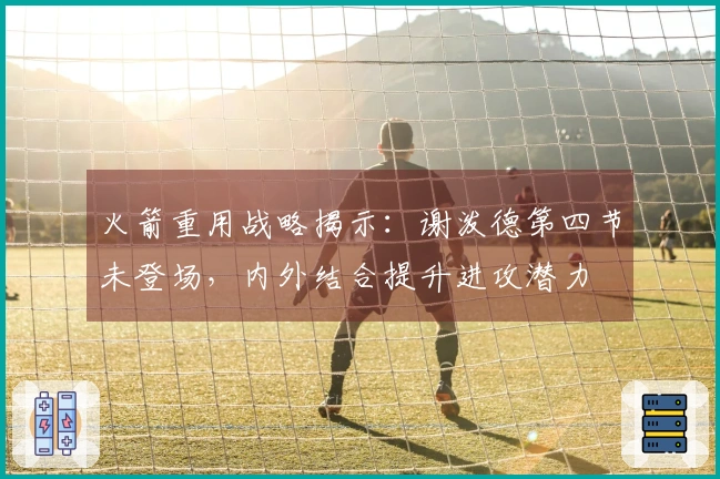 火箭重用战略揭示：谢泼德第四节未登场，内外结合提升进攻潜力