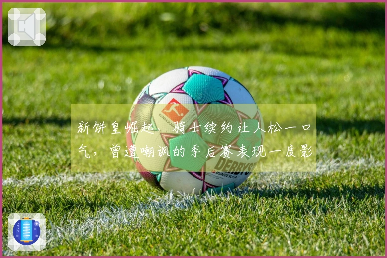 新饼皇崛起，骑士续约让人松一口气，曾遭嘲讽的季后赛表现一度影响交易谈判