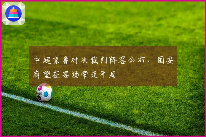 中超京鲁对决裁判阵容公布，国安有望在客场带走平局
