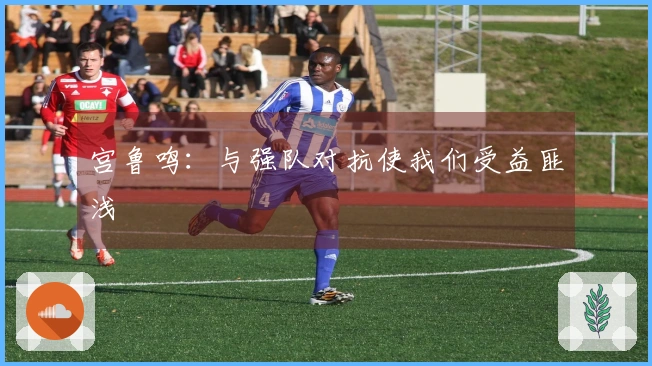 宫鲁鸣：与强队对抗使我们受益匪浅