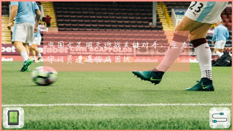 中国女足明天迎战关键对手，主力守门员遭遇伤病困扰