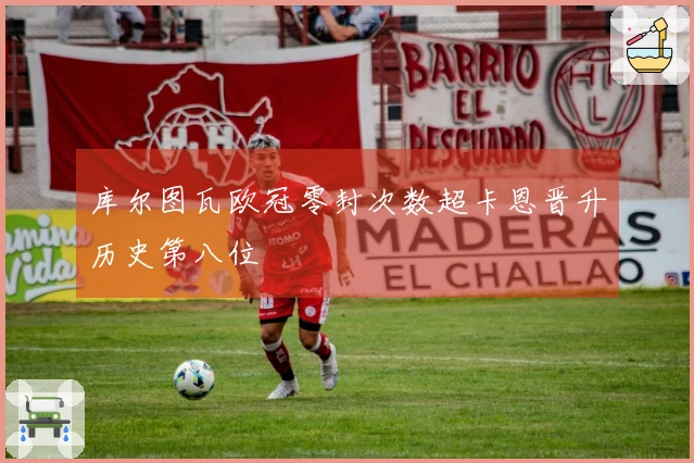 库尔图瓦欧冠零封次数超卡恩晋升历史第八位