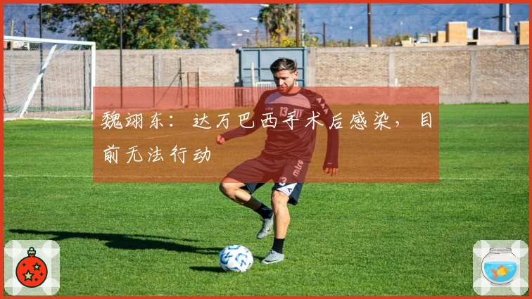 魏翊东：达万巴西手术后感染，目前无法行动