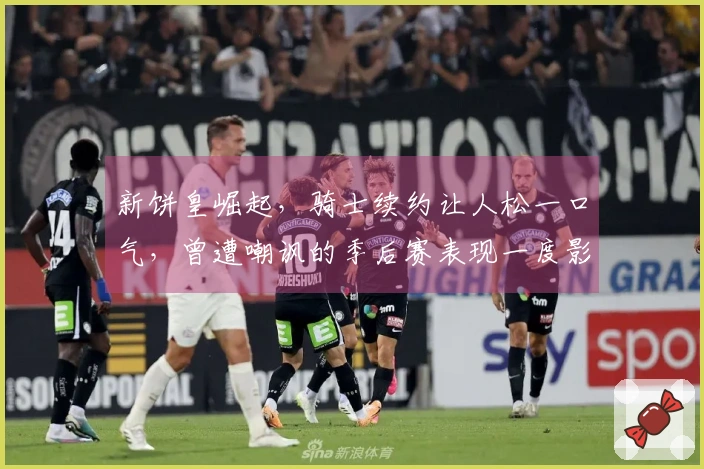 新饼皇崛起，骑士续约让人松一口气，曾遭嘲讽的季后赛表现一度影响交易谈判