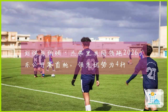 刘悦与伯顿·杰弗里共同领跑2026广东公开赛首轮，领先优势为4杆